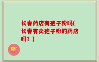 长春药店有孢子粉吗(长春有卖孢子粉的药店吗？)