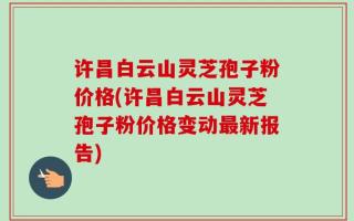 许昌白云山灵芝孢子粉价格(许昌白云山灵芝孢子粉价格变动最新报告)