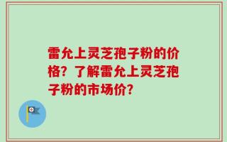 雷允上灵芝孢子粉的价格？了解雷允上灵芝孢子粉的市场价？