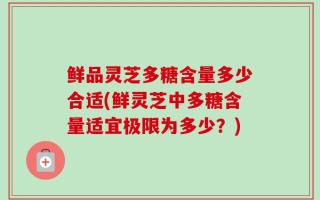 鲜品灵芝多糖含量多少合适(鲜灵芝中多糖含量适宜极限为多少？)