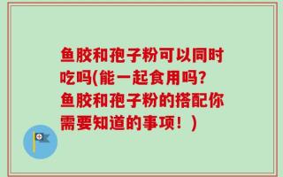 鱼胶和孢子粉可以同时吃吗(能一起食用吗？鱼胶和孢子粉的搭配你需要知道的事项！)