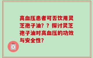 高血压患者可否饮用灵芝孢子油？？探讨灵芝孢子油对高血压的功效与安全性？