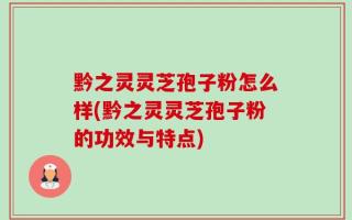黔之灵灵芝孢子粉怎么样(黔之灵灵芝孢子粉的功效与特点)