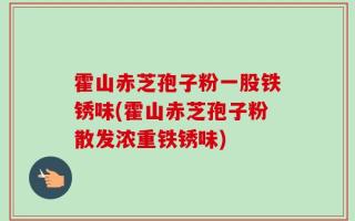 霍山赤芝孢子粉一股铁锈味(霍山赤芝孢子粉散发浓重铁锈味)