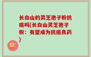 长白山的灵芝孢子粉抗癌吗(长白山灵芝孢子粉：有望成为抗癌良药)