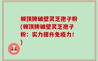 顿顶牌破壁灵芝孢子粉(顿顶牌破壁灵芝孢子粉：实力提升免疫力！)