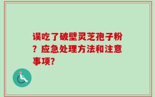误吃了破壁灵芝孢子粉？应急处理方法和注意事项？