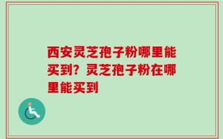 西安灵芝孢子粉哪里能买到？灵芝孢子粉在哪里能买到