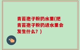 青苔孢子粉扔水里(把青苔孢子粉扔进水里会发生什么？)