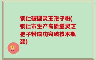铜仁破壁灵芝孢子粉(铜仁市生产高质量灵芝孢子粉成功突破技术瓶颈)
