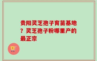 贵阳灵芝孢子育苗基地？灵芝孢子粉哪里产的最正宗