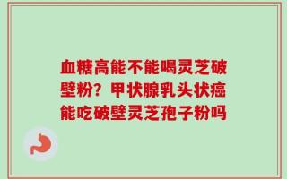 血糖高能不能喝灵芝破壁粉？甲状腺乳头状癌能吃破壁灵芝孢子粉吗