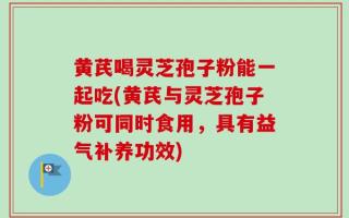 黄芪喝灵芝孢子粉能一起吃(黄芪与灵芝孢子粉可同时食用，具有益气补养功效)