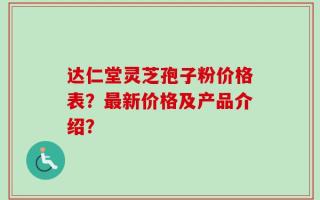 达仁堂灵芝孢子粉价格表？最新价格及产品介绍？