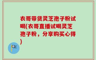 衣哥带货灵芝孢子粉试喝(衣哥直播试喝灵芝孢子粉，分享购买心得)