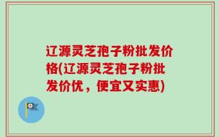 辽源灵芝孢子粉批发价格(辽源灵芝孢子粉批发价优，便宜又实惠)