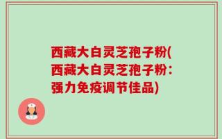 西藏大白灵芝孢子粉(西藏大白灵芝孢子粉：强力免疫调节佳品)