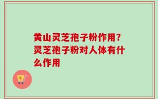 黄山灵芝孢子粉作用？灵芝孢子粉对人体有什么作用