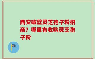 西安破壁灵芝孢子粉招商？哪里有收购灵芝孢子粉