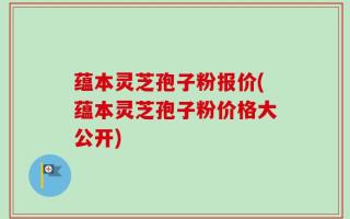 蕴本灵芝孢子粉报价(蕴本灵芝孢子粉价格大公开)