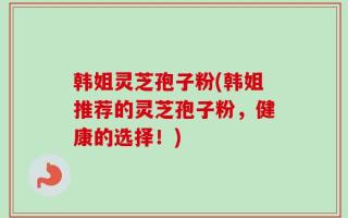 韩姐灵芝孢子粉(韩姐推荐的灵芝孢子粉，健康的选择！)