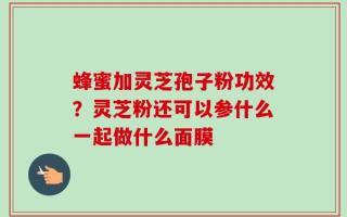 蜂蜜加灵芝孢子粉功效？灵芝粉还可以参什么一起做什么面膜