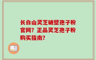 长白山灵芝破壁孢子粉官网？正品灵芝孢子粉购买指南？