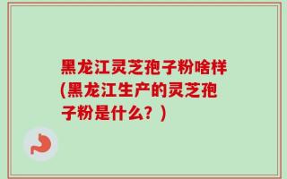 黑龙江灵芝孢子粉啥样(黑龙江生产的灵芝孢子粉是什么？)
