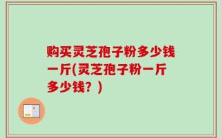 购买灵芝孢子粉多少钱一斤(灵芝孢子粉一斤多少钱？)