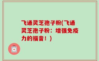 飞通灵芝孢子粉(飞通灵芝孢子粉：增强免疫力的福音！)