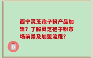 西宁灵芝孢子粉产品加盟？了解灵芝孢子粉市场前景及加盟流程？