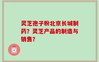 灵芝孢子粉北京长城制药？灵芝产品的制造与销售？