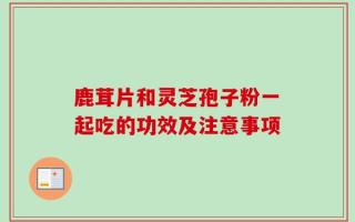 鹿茸片和灵芝孢子粉一起吃的功效及注意事项