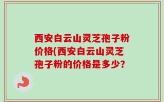 西安白云山灵芝孢子粉价格(西安白云山灵芝孢子粉的价格是多少？