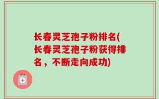 长春灵芝孢子粉排名(长春灵芝孢子粉获得排名，不断走向成功)