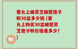 雷允上破灵芝破壁孢子粉30盆多少钱 (雷允上购买30盆破壁灵芝孢子粉价格是多少？)