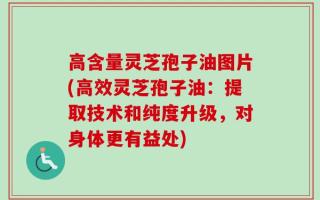 高含量灵芝孢子油图片(高效灵芝孢子油：提取技术和纯度升级，对身体更有益处)