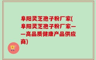 阜阳灵芝孢子粉厂家(阜阳灵芝孢子粉厂家——高品质健康产品供应商)