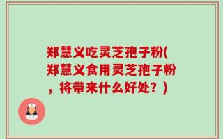郑慧义吃灵芝孢子粉(郑慧义食用灵芝孢子粉，将带来什么好处？)
