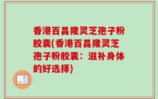 香港百昌隆灵芝孢子粉胶囊(香港百昌隆灵芝孢子粉胶囊：滋补身体的好选择)