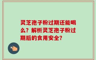 灵芝孢子粉过期还能喝么？解析灵芝孢子粉过期后的食用安全？
