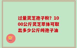 过量灵芝孢子粉？1000公斤灵芝萃体可取出多少公斤纯孢子油