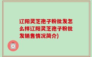 辽阳灵芝孢子粉批发怎么样辽阳灵芝孢子粉批发销售情况简介)