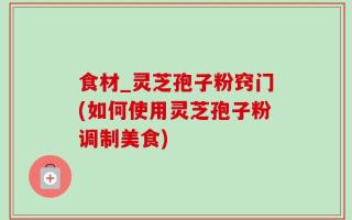 食材_灵芝孢子粉窍门(如何使用灵芝孢子粉调制美食)