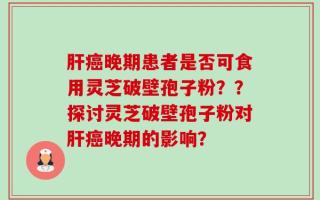 肝癌晚期患者是否可食用灵芝破壁孢子粉？？探讨灵芝破壁孢子粉对肝癌晚期的影响？