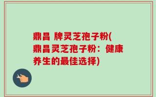 鼎昌 牌灵芝孢子粉(鼎昌灵芝孢子粉：健康养生的最佳选择)