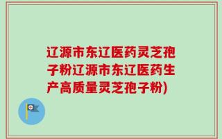 辽源市东辽医药灵芝孢子粉辽源市东辽医药生产高质量灵芝孢子粉)