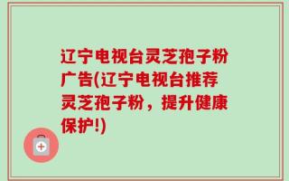辽宁电视台灵芝孢子粉广告(辽宁电视台推荐灵芝孢子粉，提升健康保护!)