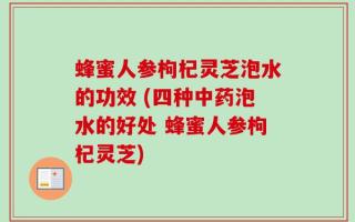 蜂蜜人参枸杞灵芝泡水的功效 (四种中药泡水的好处 蜂蜜人参枸杞灵芝)