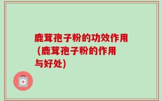 鹿茸孢子粉的功效作用 (鹿茸孢子粉的作用与好处)